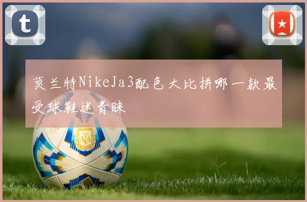 莫兰特NikeJa3配色大比拼哪一款最受球鞋迷青睐