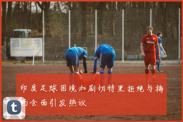 印度足球困境加剧切特里拒绝与梅西会面引发热议