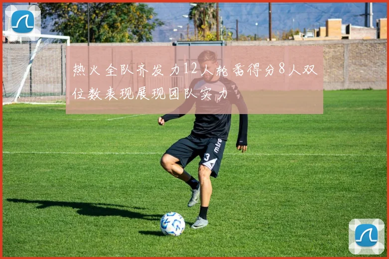 热火全队齐发力12人轮番得分8人双位数表现展现团队实力