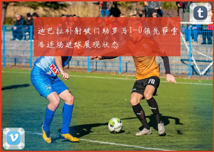 迪巴拉补射破门助罗马1-0领先萨索洛连场进球展现状态