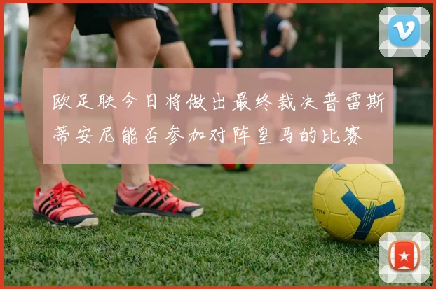 欧足联今日将做出最终裁决普雷斯蒂安尼能否参加对阵皇马的比赛