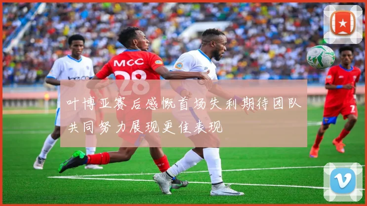 叶博亚赛后感慨首场失利期待团队共同努力展现更佳表现
