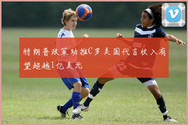 特朗普政策助推C罗美国代言收入有望超越1亿美元