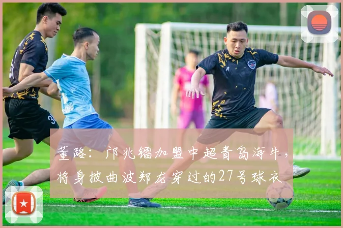 董路：邝兆镭加盟中超青岛海牛，将身披曲波郑龙穿过的27号球衣