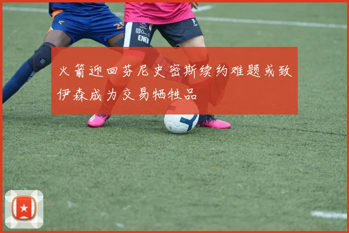 火箭迎回芬尼史密斯续约难题或致伊森成为交易牺牲品