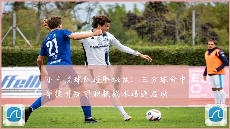 小卡谈球队连胜秘诀：三分球命中率提升防守积极战术迅速启动