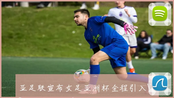 亚足联宣布女足亚洲杯全程引入VAR技术提升比赛公正性