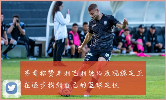 芬奇称赞库利巴利场均表现稳定正在逐步找到自己的篮球定位