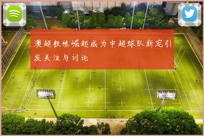 澳超教练崛起成为中超球队新宠引发关注与讨论