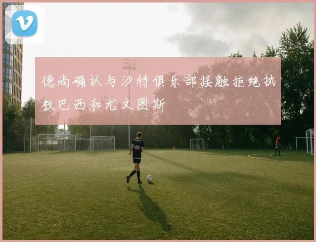 德尚确认与沙特俱乐部接触拒绝执教巴西和尤文图斯